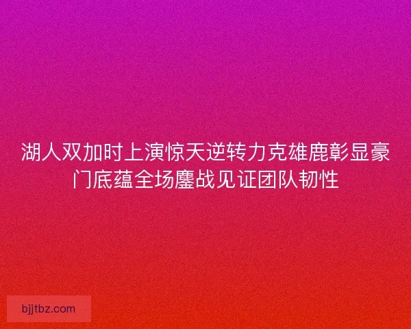 湖人双加时上演惊天逆转力克雄鹿彰显豪门底蕴全场鏖战见证团队韧性